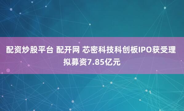 配资炒股平台 配开网 芯密科技科创板IPO获受理 拟募资7.85亿元