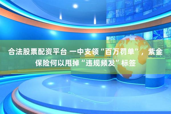 合法股票配资平台 一中支领“百万罚单”，紫金保险何以甩掉“违规频发”标签