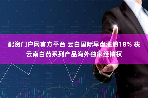 配资门户网官方平台 云白国际早盘涨逾18% 获云南白药系列产品海外独家经销权
