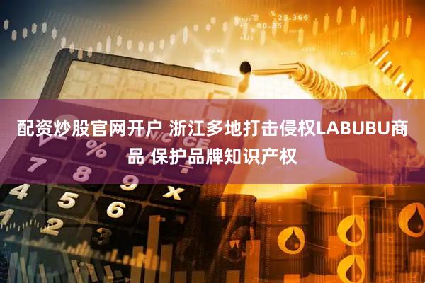 配资炒股官网开户 浙江多地打击侵权LABUBU商品 保护品牌知识产权