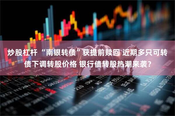 炒股杠杆 “南银转债”获提前赎回 近期多只可转债下调转股价格 银行债转股热潮来袭？