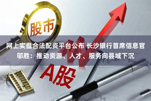 网上实盘合法配资平台公布 长沙银行首席信息官邬胜：推动资源、人才、服务向县域下沉