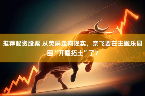 推荐配资股票 从荧屏走向现实，奈飞要在主题乐园圈“开疆拓土”了？