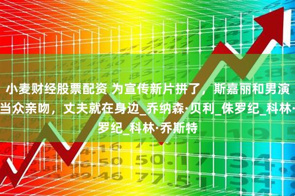 小麦财经股票配资 为宣传新片拼了，斯嘉丽和男演员多次当众亲吻，丈夫就在身边_乔纳森·贝利_侏罗纪_科林·乔斯特