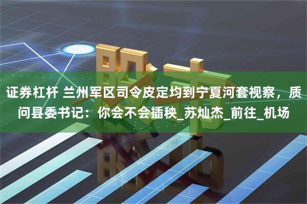 证券杠杆 兰州军区司令皮定均到宁夏河套视察，质问县委书记：你会不会插秧_苏灿杰_前往_机场