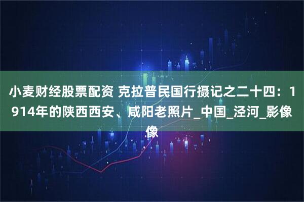 小麦财经股票配资 克拉普民国行摄记之二十四：1914年的陕西西安、咸阳老照片_中国_泾河_影像