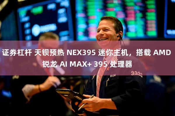 证券杠杆 天钡预热 NEX395 迷你主机，搭载 AMD 锐龙 AI MAX+ 395 处理器