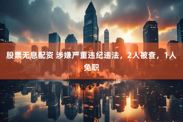 股票无息配资 涉嫌严重违纪违法，2人被查，1人免职