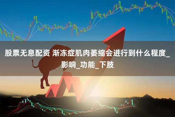 股票无息配资 渐冻症肌肉萎缩会进行到什么程度_影响_功能_下肢