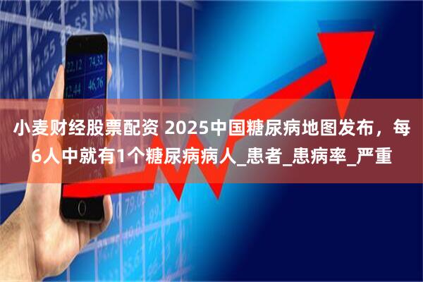 小麦财经股票配资 2025中国糖尿病地图发布，每6人中就有1个糖尿病病人_患者_患病率_严重