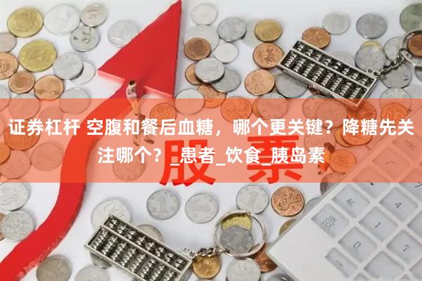 证券杠杆 空腹和餐后血糖，哪个更关键？降糖先关注哪个？_患者_饮食_胰岛素
