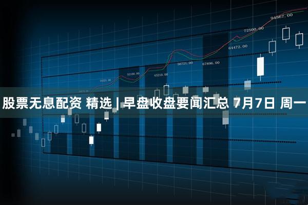 股票无息配资 精选 | 早盘收盘要闻汇总 7月7日 周一