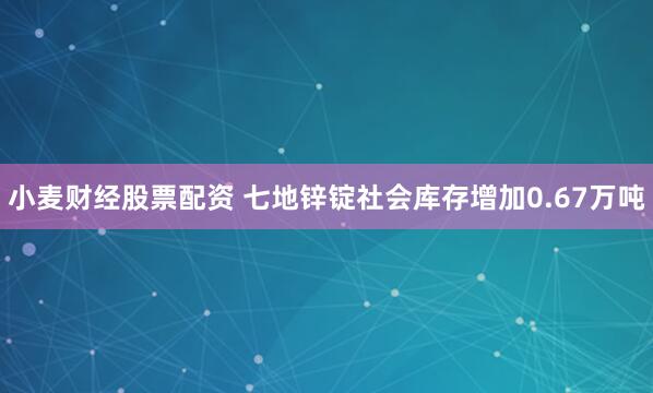 小麦财经股票配资 七地锌锭社会库存增加0.67万吨