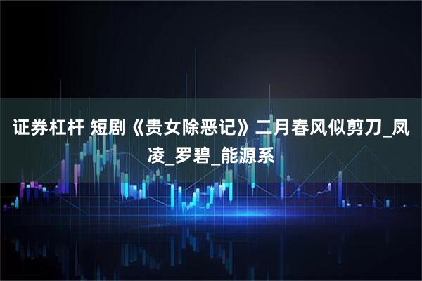 证券杠杆 短剧《贵女除恶记》二月春风似剪刀_凤凌_罗碧_能源系