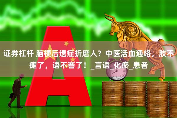 证券杠杆 脑梗后遗症折磨人？中医活血通络，肢不瘫了，语不謇了！_言语_化瘀_患者