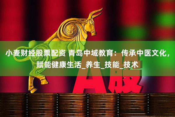 小麦财经股票配资 青岛中域教育：传承中医文化，赋能健康生活_养生_技能_技术