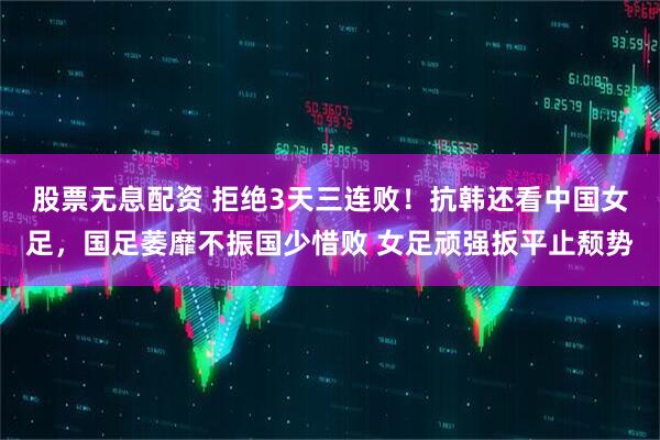 股票无息配资 拒绝3天三连败！抗韩还看中国女足，国足萎靡不振国少惜败 女足顽强扳平止颓势