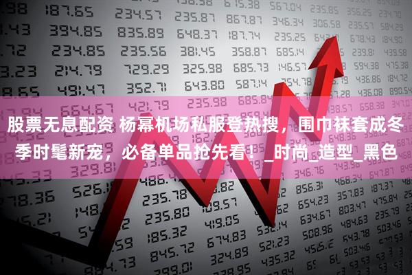 股票无息配资 杨幂机场私服登热搜，围巾袜套成冬季时髦新宠，必备单品抢先看！_时尚_造型_黑色
