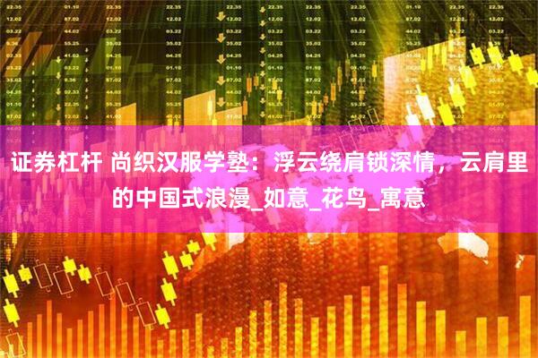 证券杠杆 尚织汉服学塾：浮云绕肩锁深情，云肩里的中国式浪漫_如意_花鸟_寓意