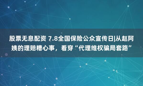 股票无息配资 7.8全国保险公众宣传日|从赵阿姨的理赔糟心事，看穿“代理维权骗局套路”