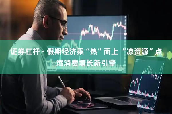 证券杠杆 · 假期经济乘“热”而上 “凉资源”点燃消费增长新引擎