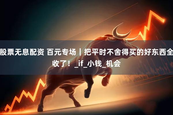 股票无息配资 百元专场｜把平时不舍得买的好东西全收了！_if_小钱_机会