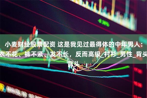 小麦财经股票配资 这是我见过最得体的中年男人：衣不花、裤不紧、发不长，反而高级_衬衫_男性_背头