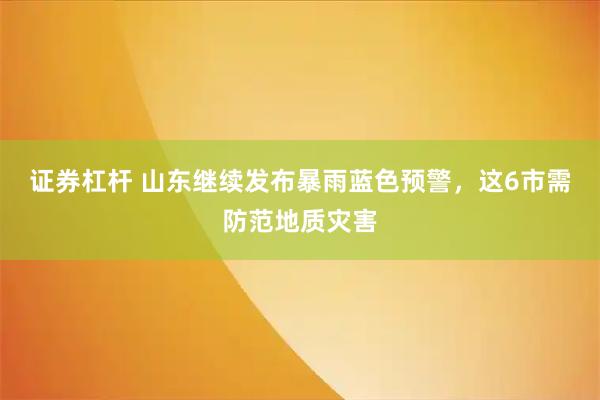 证券杠杆 山东继续发布暴雨蓝色预警，这6市需防范地质灾害