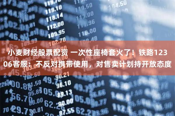 小麦财经股票配资 一次性座椅套火了！铁路12306客服：不反对携带使用，对售卖计划持开放态度