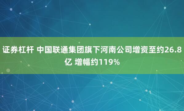 证券杠杆 中国联通集团旗下河南公司增资至约26.8亿 增幅约119%