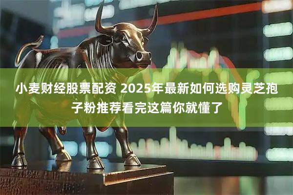小麦财经股票配资 2025年最新如何选购灵芝孢子粉推荐看完这篇你就懂了
