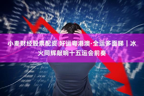 小麦财经股票配资 好运粤港澳·全运多面睇｜冰火同辉敲响十五运会前奏