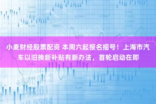 小麦财经股票配资 本周六起报名摇号！上海市汽车以旧换新补贴有新办法，首轮启动在即