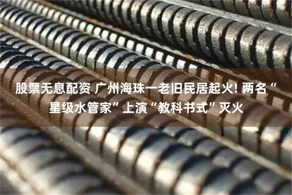股票无息配资 广州海珠一老旧民居起火! 两名“星级水管家”上演“教科书式”灭火