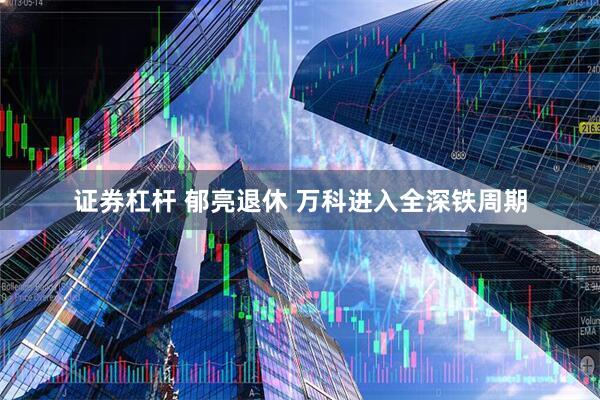 证券杠杆 郁亮退休 万科进入全深铁周期