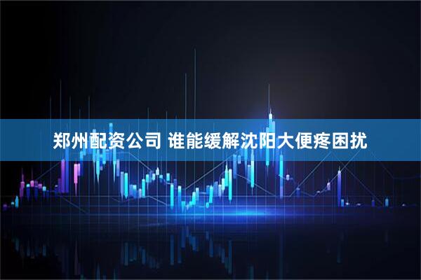 郑州配资公司 谁能缓解沈阳大便疼困扰