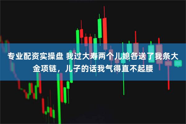 专业配资实操盘 我过大寿两个儿媳各送了我条大金项链，儿子的话我气得直不起腰