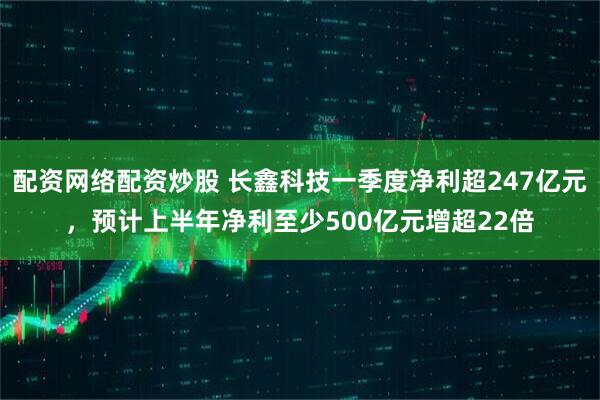 配资网络配资炒股 长鑫科技一季度净利超247亿元，预计上半年净利至少500亿元增超22倍