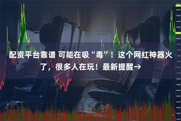 配资平台靠谱 可能在吸“毒”！这个网红神器火了，很多人在玩！最新提醒→